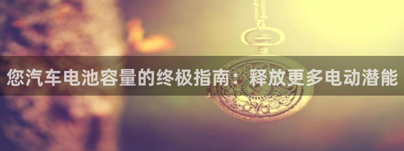 优发国际手机安装登录：您汽车电池容量的终极指南：释放更多电动潜能
