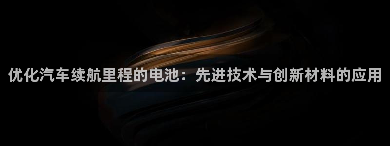 优发国际 干什么的：优化汽车续航里程的电池：先进技术与创新材料的应用
